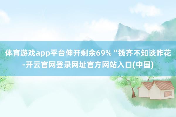 体育游戏app平台伸开剩余69%“钱齐不知谈咋花-开云官网登录网址官方网站入口(中国)