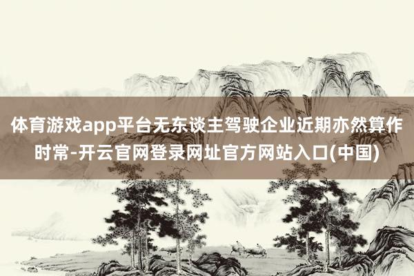 体育游戏app平台无东谈主驾驶企业近期亦然算作时常-开云官网登录网址官方网站入口(中国)