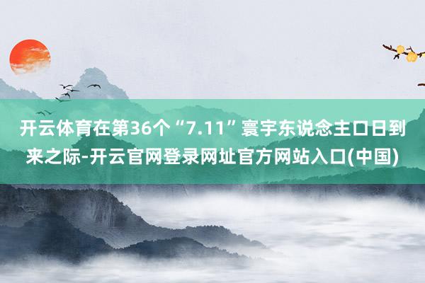 开云体育在第36个“7.11”寰宇东说念主口日到来之际-开云官网登录网址官方网站入口(中国)