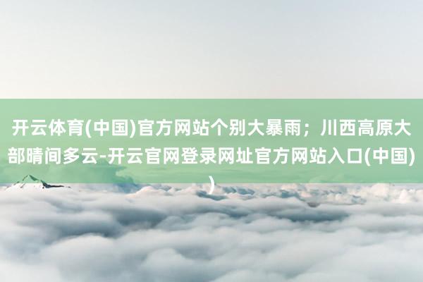 开云体育(中国)官方网站个别大暴雨；川西高原大部晴间多云-开云官网登录网址官方网站入口(中国)