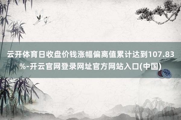 云开体育日收盘价钱涨幅偏离值累计达到107.83%-开云官网登录网址官方网站入口(中国)