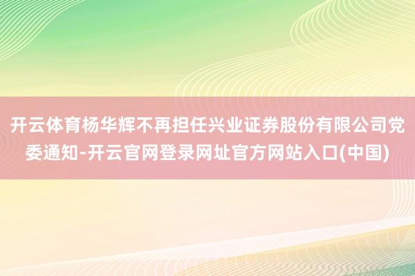 开云体育杨华辉不再担任兴业证券股份有限公司党委通知-开云官网登录网址官方网站入口(中国)