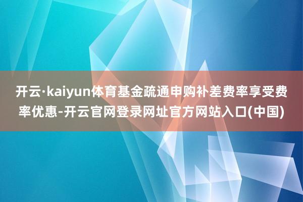 开云·kaiyun体育基金疏通申购补差费率享受费率优惠-开云官网登录网址官方网站入口(中国)