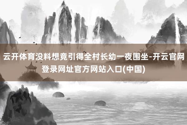 云开体育没料想竟引得全村长幼一夜围坐-开云官网登录网址官方网站入口(中国)