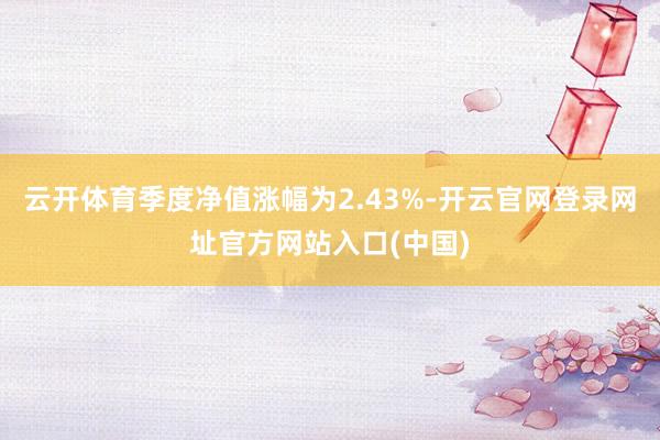 云开体育季度净值涨幅为2.43%-开云官网登录网址官方网站入口(中国)