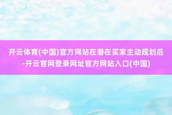 开云体育(中国)官方网站　　在潜在买家主动规划后-开云官网登录网址官方网站入口(中国)
