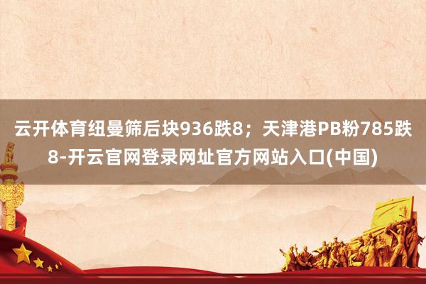 云开体育纽曼筛后块936跌8；天津港PB粉785跌8-开云官网登录网址官方网站入口(中国)