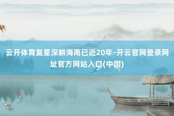云开体育复星深耕海南已近20年-开云官网登录网址官方网站入口(中国)