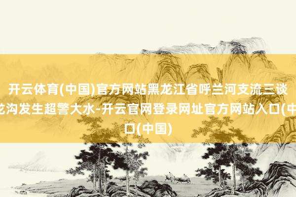 开云体育(中国)官方网站黑龙江省呼兰河支流三谈乌龙沟发生超警大水-开云官网登录网址官方网站入口(中国)