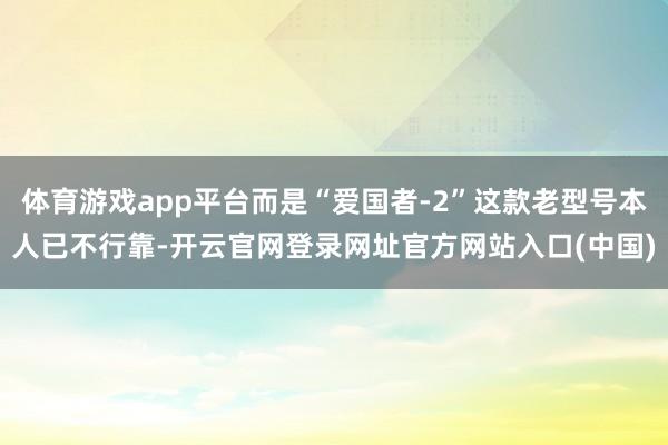 体育游戏app平台而是“爱国者-2”这款老型号本人已不行靠-开云官网登录网址官方网站入口(中国)