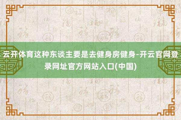 云开体育这种东谈主要是去健身房健身-开云官网登录网址官方网站入口(中国)