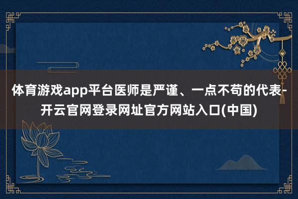 体育游戏app平台医师是严谨、一点不苟的代表-开云官网登录网址官方网站入口(中国)