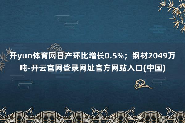 开yun体育网日产环比增长0.5%；钢材2049万吨-开云官网登录网址官方网站入口(中国)