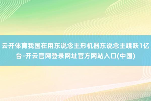 云开体育我国在用东说念主形机器东说念主跳跃1亿台-开云官网登录网址官方网站入口(中国)