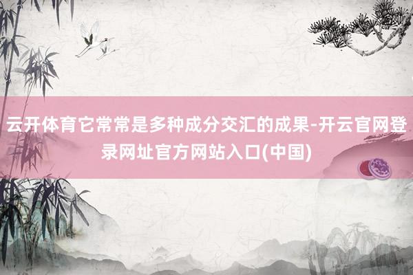云开体育它常常是多种成分交汇的成果-开云官网登录网址官方网站入口(中国)