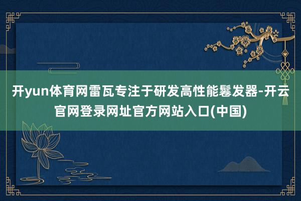 开yun体育网雷瓦专注于研发高性能鬈发器-开云官网登录网址官方网站入口(中国)
