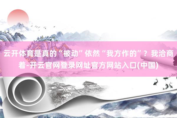 云开体育是真的“被动”依然“我方作的”？我洽商着-开云官网登录网址官方网站入口(中国)