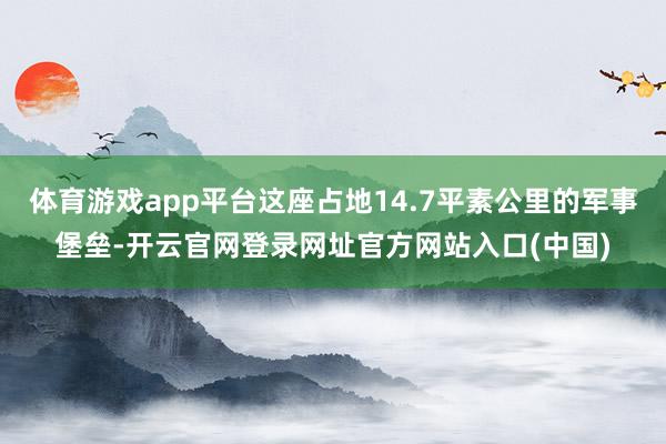 体育游戏app平台这座占地14.7平素公里的军事堡垒-开云官网登录网址官方网站入口(中国)