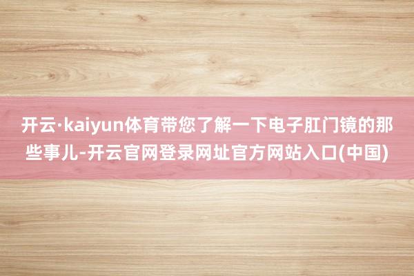 开云·kaiyun体育带您了解一下电子肛门镜的那些事儿-开云官网登录网址官方网站入口(中国)