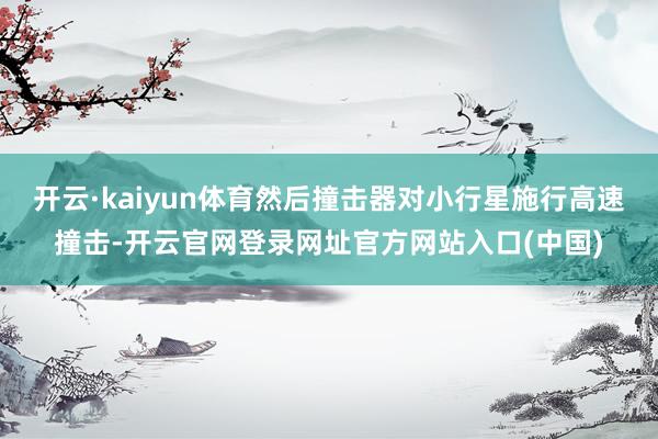开云·kaiyun体育然后撞击器对小行星施行高速撞击-开云官网登录网址官方网站入口(中国)