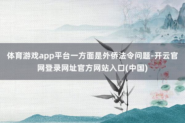 体育游戏app平台一方面是外侨法令问题-开云官网登录网址官方网站入口(中国)