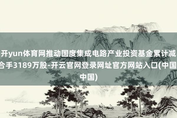 开yun体育网推动国度集成电路产业投资基金累计减合手3189万股-开云官网登录网址官方网站入口(中国)