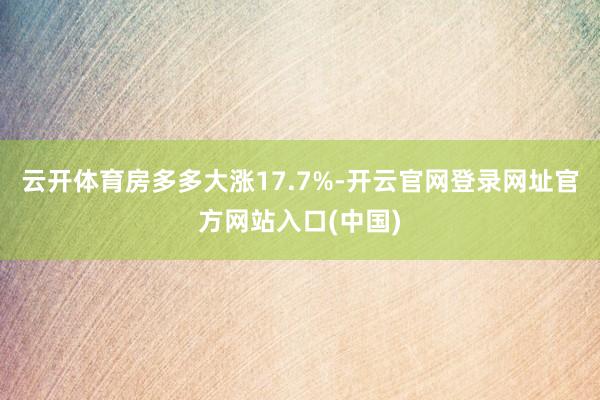 云开体育房多多大涨17.7%-开云官网登录网址官方网站入口(中国)