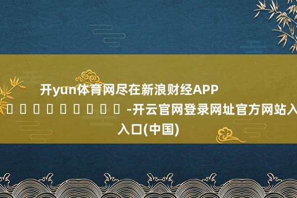开yun体育网尽在新浪财经APP            													-开云官网登录网址官方网站入口(中国)