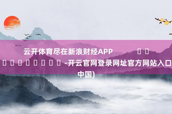 云开体育尽在新浪财经APP            													-开云官网登录网址官方网站入口(中国)