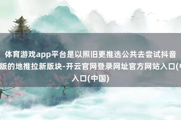体育游戏app平台是以照旧更推选公共去尝试抖音极速版的地推拉新版块-开云官网登录网址官方网站入口(中国)