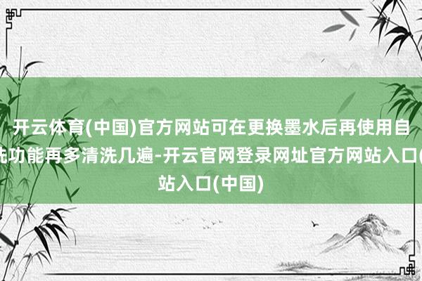 开云体育(中国)官方网站可在更换墨水后再使用自动清洗功能再多清洗几遍-开云官网登录网址官方网站入口(中国)