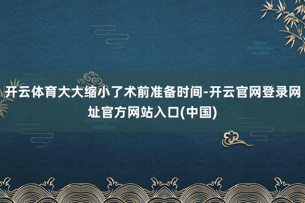 开云体育大大缩小了术前准备时间-开云官网登录网址官方网站入口(中国)