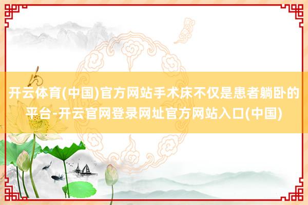 开云体育(中国)官方网站手术床不仅是患者躺卧的平台-开云官网登录网址官方网站入口(中国)