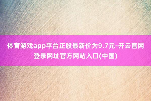 体育游戏app平台正股最新价为9.7元-开云官网登录网址官方网站入口(中国)