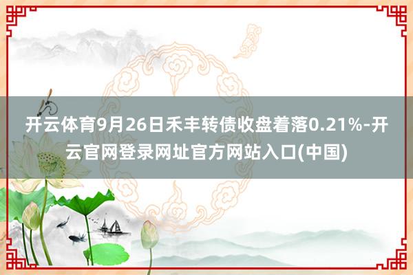开云体育9月26日禾丰转债收盘着落0.21%-开云官网登录网址官方网站入口(中国)