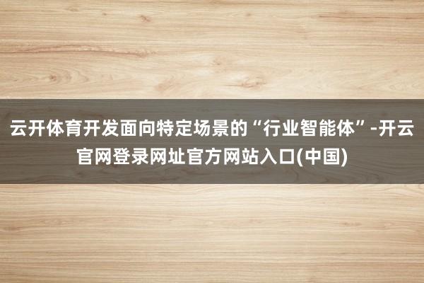 云开体育开发面向特定场景的“行业智能体”-开云官网登录网址官方网站入口(中国)
