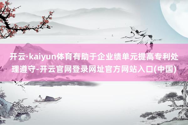 开云·kaiyun体育有助于企业绩单元提高专利处理遵守-开云官网登录网址官方网站入口(中国)
