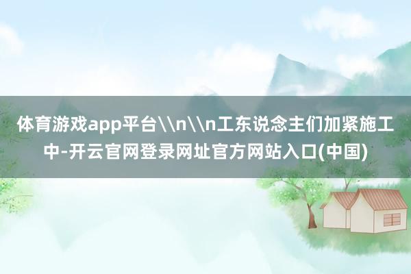 体育游戏app平台\n\n工东说念主们加紧施工中-开云官网登录网址官方网站入口(中国)