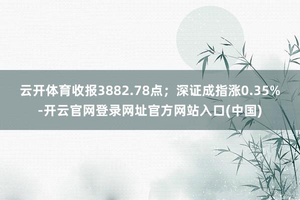 云开体育收报3882.78点；深证成指涨0.35%-开云官网登录网址官方网站入口(中国)
