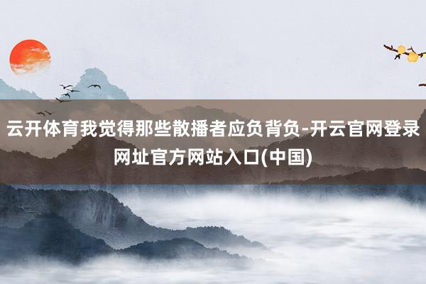 云开体育我觉得那些散播者应负背负-开云官网登录网址官方网站入口(中国)