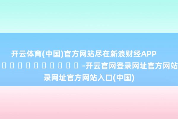 开云体育(中国)官方网站尽在新浪财经APP            													-开云官网登录网址官方网站入口(中国)