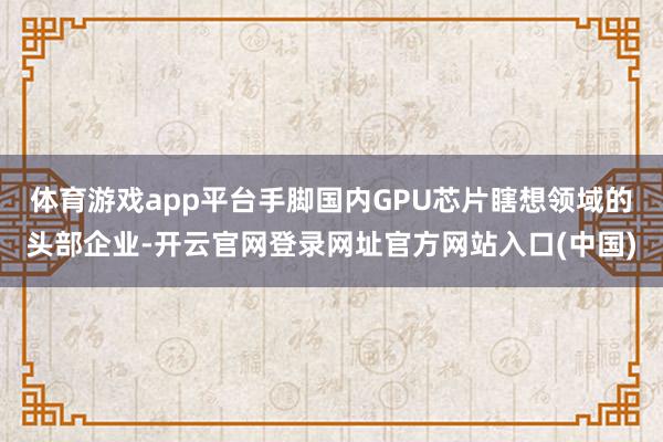 体育游戏app平台手脚国内GPU芯片瞎想领域的头部企业-开云官网登录网址官方网站入口(中国)
