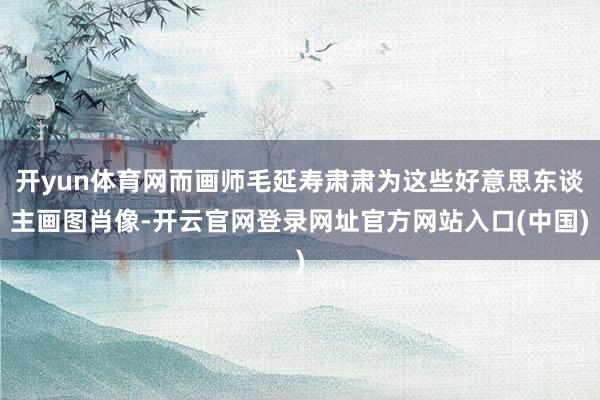开yun体育网而画师毛延寿肃肃为这些好意思东谈主画图肖像-开云官网登录网址官方网站入口(中国)