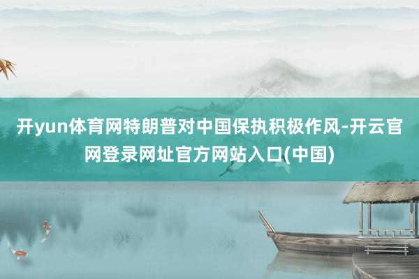 开yun体育网特朗普对中国保执积极作风-开云官网登录网址官方网站入口(中国)