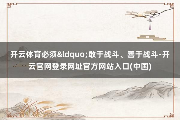 开云体育必须&ldquo;敢于战斗、善于战斗-开云官网登录网址官方网站入口(中国)