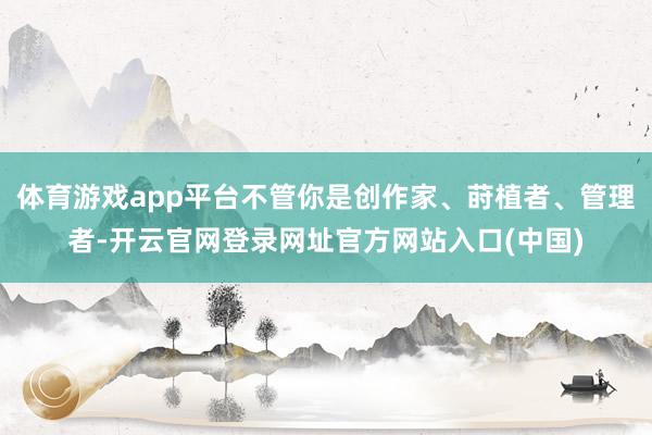 体育游戏app平台不管你是创作家、莳植者、管理者-开云官网登录网址官方网站入口(中国)