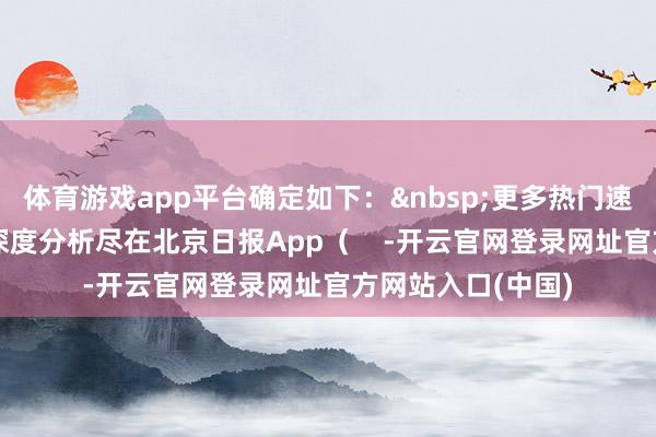 体育游戏app平台确定如下：&nbsp;更多热门速报、巨擘资讯、深度分析尽在北京日报App（    -开云官网登录网址官方网站入口(中国)