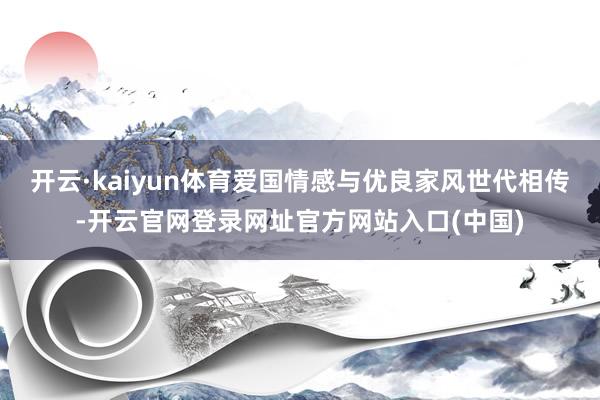 开云·kaiyun体育爱国情感与优良家风世代相传-开云官网登录网址官方网站入口(中国)