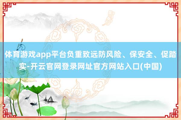 体育游戏app平台负重致远防风险、保安全、促踏实-开云官网登录网址官方网站入口(中国)