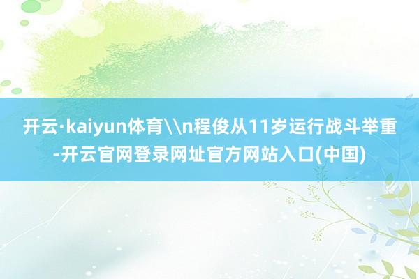 开云·kaiyun体育\n程俊从11岁运行战斗举重-开云官网登录网址官方网站入口(中国)